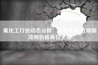 氟化工行业动态分析：旺季来临 近期制冷剂价格高位上涨
