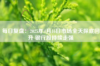 每日复盘：2025年4月16日市场全天探底回升 银行股持续走强