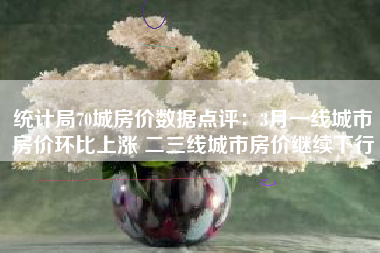统计局70城房价数据点评：3月一线城市房价环比上涨 二三线城市房价继续下行