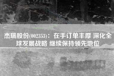 杰瑞股份(002353)：在手订单丰厚 深化全球发展战略 继续保持领先地位