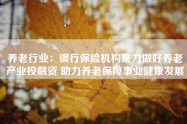 养老行业：银行保险机构聚力做好养老产业投融资 助力养老保障事业健康发展