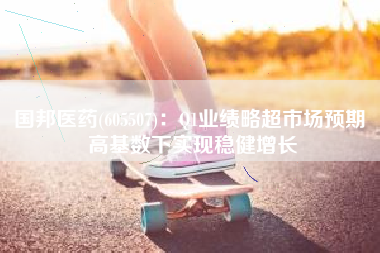 国邦医药(605507)：Q1业绩略超市场预期 高基数下实现稳健增长