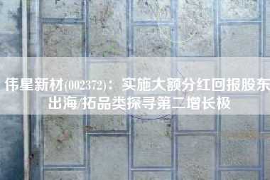 伟星新材(002372)：实施大额分红回报股东 出海/拓品类探寻第二增长极