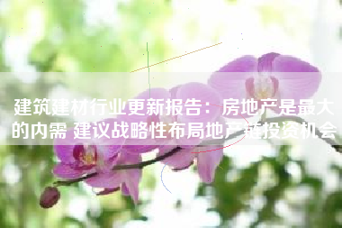 建筑建材行业更新报告：房地产是最大的内需 建议战略性布局地产链投资机会