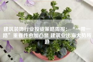建筑装饰行业投资策略周报：“一带一路”重要性愈加凸显 建筑业出海大势所趋