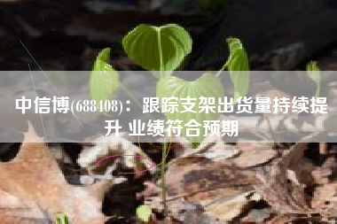 中信博(688408)：跟踪支架出货量持续提升 业绩符合预期