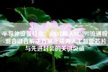 半导体设备行业：AMAT购入BESI9%流通股-混合键合解决方案正成为人工智能芯片与先进封装的关键突破
