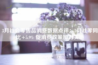 3月社会零售品消费数据点评：3月社零同比+5.9% 促消费政策加力实施
