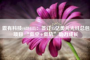 震有科技(688418)：签订15亿美元光纤总包项目 “低空+低轨”助力成长