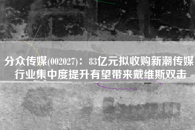 分众传媒(002027)：83亿元拟收购新潮传媒 行业集中度提升有望带来戴维斯双击