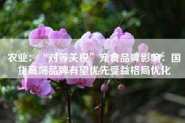 农业：“对等关税”宠食品牌影响：国货高端品牌有望优先受益格局优化