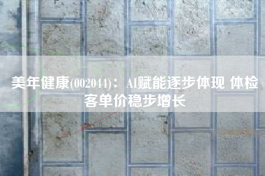 美年健康(002044)：AI赋能逐步体现 体检客单价稳步增长
