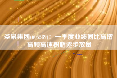 圣泉集团(605589)：一季度业绩同比高增 高频高速树脂逐步放量