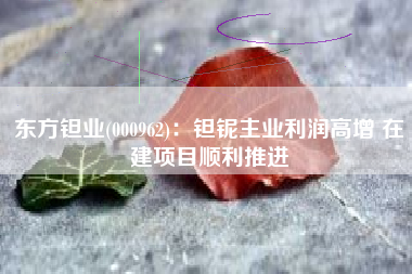 东方钽业(000962)：钽铌主业利润高增 在建项目顺利推进