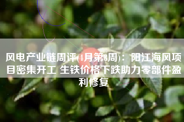 风电产业链周评(4月第3周)：阳江海风项目密集开工 生铁价格下跌助力零部件盈利修复