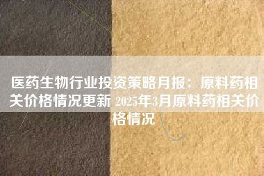 医药生物行业投资策略月报：原料药相关价格情况更新 2025年3月原料药相关价格情况