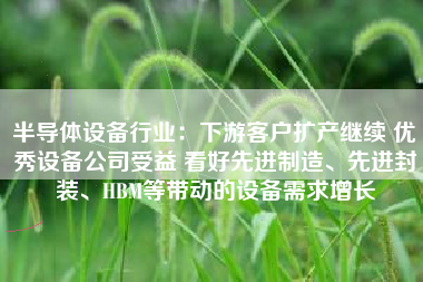 半导体设备行业：下游客户扩产继续 优秀设备公司受益 看好先进制造、先进封装、HBM等带动的设备需求增长