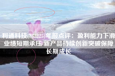利通科技(832225)年报点评：盈利能力下滑业绩短期承压 新产品持续创新突破保障长期成长
