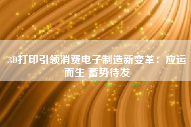 3D打印引领消费电子制造新变革：应运而生 蓄势待发