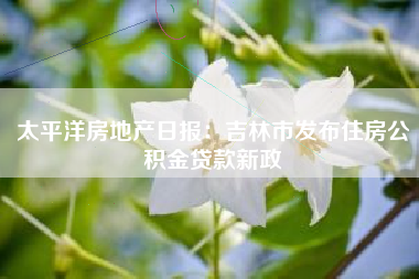 太平洋房地产日报：吉林市发布住房公积金贷款新政