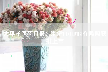 太平洋医药日报：渤健LEQEMBI在欧盟获批上市