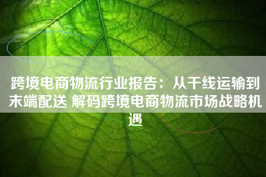 跨境电商物流行业报告：从干线运输到末端配送 解码跨境电商物流市场战略机遇