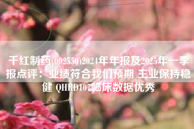千红制药(002550)2024年年报及2025年一季报点评：业绩符合我们预期 主业保持稳健 QHRD107临床数据优秀