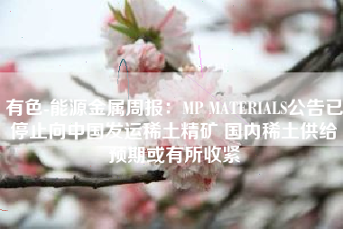 有色-能源金属周报：MP MATERIALS公告已停止向中国发运稀土精矿 国内稀土供给预期或有所收紧
