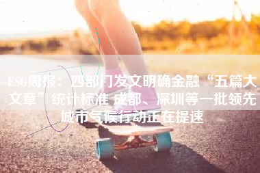 ESG周报：四部门发文明确金融“五篇大文章”统计标准 成都、深圳等一批领先城市气候行动正在提速