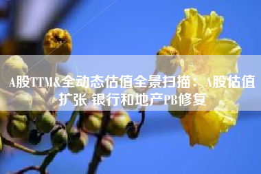 A股TTM&全动态估值全景扫描：A股估值扩张 银行和地产PB修复