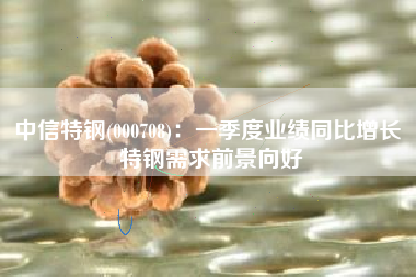 中信特钢(000708)：一季度业绩同比增长 特钢需求前景向好