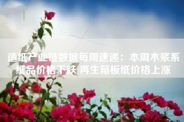 造纸产业链数据每周速递：本周木浆系纸品价格下跌 再生箱板纸价格上涨