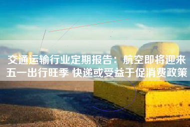交通运输行业定期报告：航空即将迎来五一出行旺季 快递或受益于促消费政策