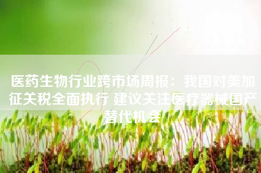 医药生物行业跨市场周报：我国对美加征关税全面执行 建议关注医疗器械国产替代机会