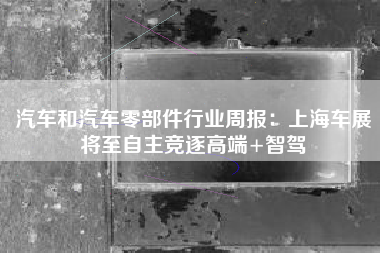 汽车和汽车零部件行业周报：上海车展将至自主竞逐高端+智驾
