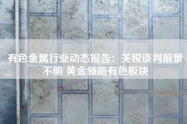 有色金属行业动态报告：关税谈判前景不明 黄金领跑有色板块