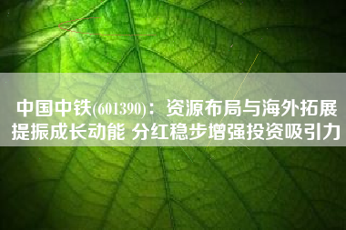 中国中铁(601390)：资源布局与海外拓展提振成长动能 分红稳步增强投资吸引力