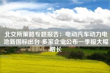 北交所策略专题报告：电动汽车动力电池新国标出台 多家企业公布一季报大幅增长