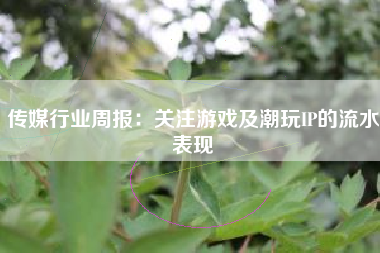 传媒行业周报：关注游戏及潮玩IP的流水表现