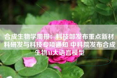合成生物学周报：科技部发布重点新材料研发与科技专项通知 中科院发布合成生物AI大语言模型