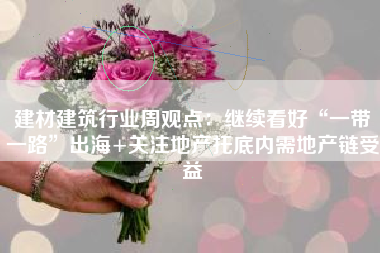 建材建筑行业周观点：继续看好“一带一路”出海+关注地产托底内需地产链受益