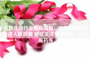 医药生物行业跟踪周报：核药创新药全面进入收获期 建议关注东诚药业、远大医药等