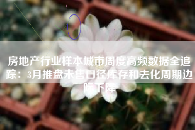 房地产行业样本城市周度高频数据全追踪：3月推盘未售口径库存和去化周期边际下降