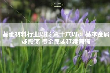 基础材料行业周报(第十六周)：基本金属或震荡 贵金属或延续偏强