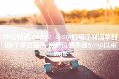 中信特钢(000708)：2025Q1归母净利润率创近8个季度新高 资产负债率创2019Q3以来新低