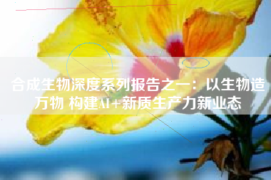 合成生物深度系列报告之一：以生物造万物 构建AI+新质生产力新业态