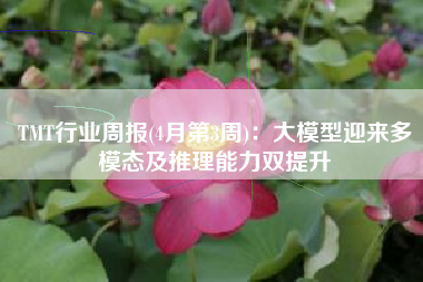 TMT行业周报(4月第3周)：大模型迎来多模态及推理能力双提升