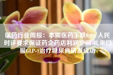 医药行业周报：本周医药下跌0.4% 人民时评要求保证药企药店利润空间 礼来口服GLP-1治疗糖尿病研发成功