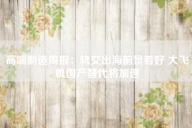 高端制造周报：轨交出海前景看好 大飞机国产替代将加速