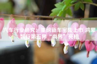 汽车行业研究：重磅新车密集上市 鸿蒙智行第五界“尚界”亮相